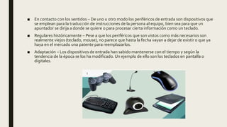 ■ En contacto con los sentidos – De uno u otro modo los periféricos de entrada son dispositivos que
se emplean para la traducción de instrucciones de la persona al equipo, bien sea para que un
apuntador se dirija a donde se quiere o para procesar cierta información como un teclado.
■ Regulares históricamente – Pese a que los periféricos que son vistos como más necesarios son
realmente viejos (teclado, mouse), no parece que hasta la fecha vayan a dejar de existir o que ya
haya en el mercado una patente para reemplazarlos.
■ Adaptación – Los dispositivos de entrada han sabido mantenerse con el tiempo y según la
tendencia de la época se los ha modificado. Un ejemplo de ello son los teclados en pantalla o
digitales.
 
