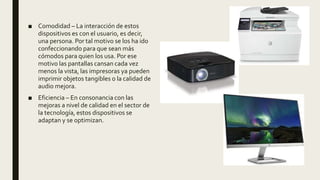 ■ Comodidad – La interacción de estos
dispositivos es con el usuario, es decir,
una persona. Por tal motivo se los ha ido
confeccionando para que sean más
cómodos para quien los usa. Por ese
motivo las pantallas cansan cada vez
menos la vista, las impresoras ya pueden
imprimir objetos tangibles o la calidad de
audio mejora.
■ Eficiencia – En consonancia con las
mejoras a nivel de calidad en el sector de
la tecnología, estos dispositivos se
adaptan y se optimizan.
 