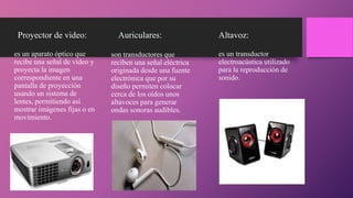 Proyector de video:
es un aparato óptico que
recibe una señal de vídeo y
proyecta la imagen
correspondiente en una
pantalla de proyección
usando un sistema de
lentes, permitiendo así
mostrar imágenes fijas o en
movimiento.
Auriculares:
son transductores que
reciben una señal eléctrica
originada desde una fuente
electrónica que por su
diseño permiten colocar
cerca de los oídos unos
altavoces para generar
ondas sonoras audibles.
Altavoz:
es un transductor
electroacústica utilizado
para la reproducción de
sonido.
 