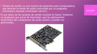 • Tarjeta de sonido: es una tarjeta de expansión para computadoras
que permite la salida de audio controlada por un programa
informático llamado controlador (driver).
El uso típico de las tarjetas de sonido consiste en hacer, mediante
un programa que actúa de mezclador, que las aplicaciones
multimedia del componente de audio suenen y puedan ser
gestionadas.
contenido
 