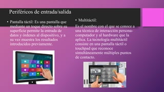 Periféricos de entrada/salida
• Pantalla táctil: Es una pantalla que
mediante un toque directo sobre su
superficie permite la entrada de
datos y órdenes al dispositivo, y a
su vez muestra los resultados
introducidos previamente.
• Multitáctil:
Es el nombre con el que se conoce a
una técnica de interacción persona-
computador y al hardware que la
aplica. La tecnología multitáctil
consiste en una pantalla táctil o
touchpad que reconoce
simultáneamente múltiples puntos
de contacto.
 