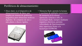 Periféricos de almacenamiento:
• Disco duro: es el dispositivo de
almacenamiento de datos que
emplea un sistema de grabación
magnética para almacenar archivos
digitales. Se compone de uno o
más platos o discos rígidos.
• Memoria flash: permite la lectura
y escritura de múltiples posiciones
de memoria en la misma
operación. Gracias a ello, la
tecnología flash, siempre mediante
impulsos eléctricos, permite
velocidades de funcionamiento
muy superiores frente a la
tecnología EEPROM.
 