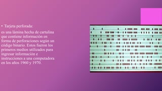 • Tarjeta perforada:
es una lámina hecha de cartulina
que contiene información en
forma de perforaciones según un
código binario. Estos fueron los
primeros medios utilizados para
ingresar información e
instrucciones a una computadora
en los años 1960 y 1970.
 