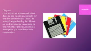 Disquete:
es un soporte de almacenamiento de
datos de tipo magnético, formado por
una fina lámina circular (disco) de
material magnetizable y flexible (de
ahí su denominación), encerrada en
una cubierta de plástico, cuadrada o
rectangular, que se utilizaba en la
computadora
contenido
 