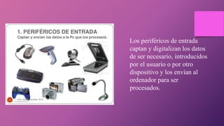 Los periféricos de entrada
captan y digitalizan los datos
de ser necesario, introducidos
por el usuario o por otro
dispositivo y los envían al
ordenador para ser
procesados.
 