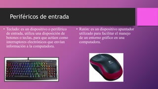 Periféricos de entrada
• Teclado: es un dispositivo o periférico
de entrada, utiliza una disposición de
botones o teclas, para que actúen como
interruptores electrónicos que envían
información a la computadora.
• Ratón: es un dispositivo apuntador
utilizado para facilitar el manejo
de un entorno gráfico en una
computadora.
 