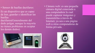 • Sensor de huellas dactilares:
Es un dispositivo que es capaz
de leer, guardar e identificar las
huellas
dactilares(Generalmente del
dedo pulgar, aunque la mayoría
no tienen problemas en aceptar
los demás dedos).
• Cámara web: es una pequeña
cámara digital conectada a
una computadora la cual
puede capturar imágenes y
transmitirlas a través de
Internet, ya sea a una página
web u otras computadoras de
forma privada.
 