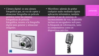 • Cámara digital: es una cámara
fotográfica que, en vez de captar y
almacenar fotografías en película
química como las cámaras
fotográficas de película
fotográfica, recurre a la fotografía
digital para generar y almacenar
imágenes.
• Micrófono: además de grabar
cualquier audio mediante alguna
aplicación informática, también
permite el uso de sistemas de
reconocimiento de voz, disponible
incluso en navegadores web para
la búsqueda de información, tanto
es computadoras como en
dispositivos móviles.
contenido
 