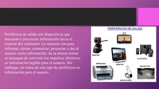 Periféricos de salida son dispositivos que
muestran o proyectan información hacia el
exterior del ordenador. La mayoría son para
informar, alertar, comunicar, proyectar o dar al
usuario cierta información, de la misma forma
se encargan de convertir los impulsos eléctricos
en información legible para el usuario. Sin
embargo, no todos de este tipo de periféricos es
información para el usuario.
 