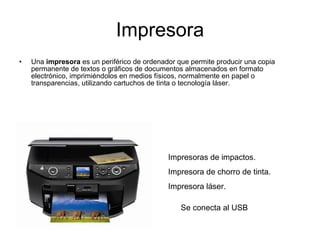 Impresora Una  impresora  es un periférico de ordenador que permite producir una copia permanente de textos o gráficos de documentos almacenados en formato electrónico, imprimiéndolos en medios físicos, normalmente en papel o transparencias, utilizando cartuchos de tinta o tecnología láser. Impresoras de impactos. Impresora de chorro de tinta. Impresora láser. Se conecta al USB  