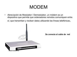MODEM Abreviación de Modulator / Demodulator, un módem es un dispositivo que permite que ordenadores remotos comuniquen entre sí, que transmitan y reciban datos utilizando las líneas telefónicas . Se conecta al cable de  red 