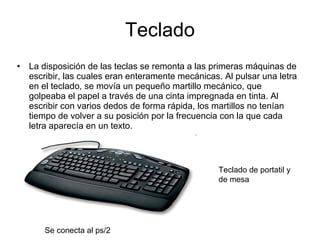 Teclado La disposición de las teclas se remonta a las primeras máquinas de escribir, las cuales eran enteramente mecánicas. Al pulsar una letra en el teclado, se movía un pequeño martillo mecánico, que golpeaba el papel a través de una cinta impregnada en tinta. Al escribir con varios dedos de forma rápida, los martillos no tenían tiempo de volver a su posición por la frecuencia con la que cada letra aparecía en un texto. Se conecta al ps/2  Teclado de portatil y de mesa 