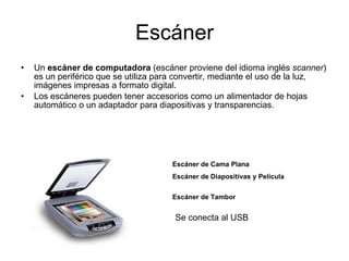 Escáner Un  escáner de computadora  (escáner proviene del idioma inglés  scanner ) es un periférico que se utiliza para convertir, mediante el uso de la luz, imágenes impresas a formato digital. Los escáneres pueden tener accesorios como un alimentador de hojas automático o un adaptador para diapositivas y transparencias. Escáner de Cama Plana   Escáner de Diapositivas y Película Escáner de Tambor   Se conecta al USB 
