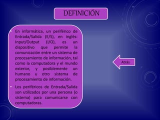 DEFINICIÓN
• En informática, un periférico de
Entrada/Salida (E/S), en inglés:
Input/Output (I/O), es un
dispositivo que permite la
comunicación entre un sistema de
procesamiento de información, tal
como la computadora y el mundo
exterior, y posiblemente un
humano u otro sistema de
procesamiento de información.
• Los periféricos de Entrada/Salida
son utilizados por una persona (o
sistema) para comunicarse con
computadoras.
Atrás
 