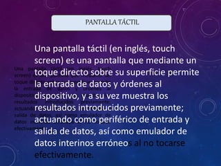 PANTALLA TÁCTIL
Una pantalla táctil (en inglés, touch
screen) es una pantalla que mediante un
toque directo sobre su superficie permite
la entrada de datos y órdenes al
dispositivo, y a su vez muestra los
resultados introducidos previamente;
actuando como periférico de entrada y
salida de datos, así como emulador de
datos interinos erróneos al no tocarse
efectivamente.
Una pantalla táctil (en inglés, touch
screen) es una pantalla que mediante un
toque directo sobre su superficie permite
la entrada de datos y órdenes al
dispositivo, y a su vez muestra los
resultados introducidos previamente;
actuando como periférico de entrada y
salida de datos, así como emulador de
datos interinos erróneos al no tocarse
efectivamente.
 