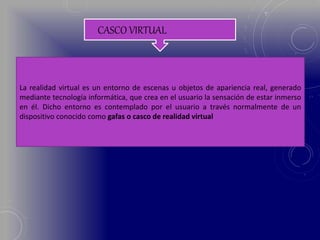 CASCO VIRTUAL
La realidad virtual es un entorno de escenas u objetos de apariencia real, generado
mediante tecnología informática, que crea en el usuario la sensación de estar inmerso
en él. Dicho entorno es contemplado por el usuario a través normalmente de un
dispositivo conocido como gafas o casco de realidad virtual
 