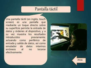 Pantalla táctil
Una pantalla táctil (en inglés, touch
screen) es una pantalla que
mediante un toque directo sobre
su superficie permite la entrada de
datos y órdenes al dispositivo, y a
su vez muestra los resultados
introducidos previamente;
actuando como periférico de
entrada y salida de datos, así como
emulador de datos interinos
erróneos al no tocarse
efectivamente.
Atrás
 