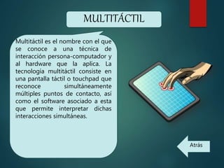 MULTITÁCTIL
Multitáctil es el nombre con el que
se conoce a una técnica de
interacción persona-computador y
al hardware que la aplica. La
tecnología multitáctil consiste en
una pantalla táctil o touchpad que
reconoce simultáneamente
múltiples puntos de contacto, así
como el software asociado a esta
que permite interpretar dichas
interacciones simultáneas.
Atrás
 