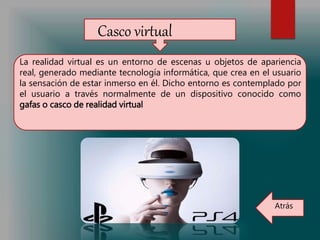 Casco virtual
La realidad virtual es un entorno de escenas u objetos de apariencia
real, generado mediante tecnología informática, que crea en el usuario
la sensación de estar inmerso en él. Dicho entorno es contemplado por
el usuario a través normalmente de un dispositivo conocido como
gafas o casco de realidad virtual
Atrás
 