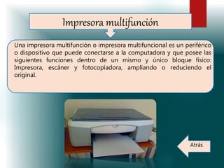 Impresora multifunción
Una impresora multifunción o impresora multifuncional es un periférico
o dispositivo que puede conectarse a la computadora y que posee las
siguientes funciones dentro de un mismo y único bloque físico:
Impresora, escáner y fotocopiadora, ampliando o reduciendo el
original.
Atrás
 