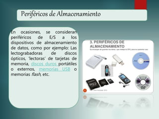 Periféricos de Almacenamiento
En ocasiones, se consideran
periféricos de E/S a los
dispositivos de almacenamiento
de datos, como por ejemplo: Las
lectograbadoras de discos
ópticos, ‘lectoras’ de tarjetas de
memoria, discos duros portátiles
o externos, memorias USB o
memorias flash, etc.
 