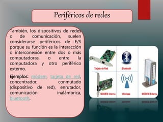 Periféricos de redes
También, los dispositivos de redes
o de comunicación, suelen
considerarse periféricos de E/S
porque su función es la interacción
o interconexión entre dos o más
computadoras, o entre la
computadora y otro periférico
externo.
Ejemplos: módem, tarjeta de red,
concentrador, conmutado
(dispositivo de red), enrutador,
comunicación inalámbrica,
bluetooth.
 