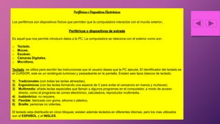 Periféricoso DispositivosElectrónicos
Los periféricos son dispositivos físicos que permiten que la computadora interactúe con el mundo exterior.
Periféricos o dispositivos de entrada
Es aquel que nos permite introducir datos a la PC. La computadora se relaciona con el exterior como son:
o Teclado.
o Mouse.
o Escáner.
o Cámaras Digitales.
o Micrófono.
Teclado: se utiliza para escribir las instrucciones que el usuario desea que la PC ejecute. El identificador del teclado es
el CURSOR; este es un rectángulo luminoso y parpadeante en la pantalla. Existen seis tipos básicos de teclado.
1) Tradicionales (con todas las teclas alineadas).
2) Ergonómicos (con las teclas formando una especie de V para evitar el cansancio en manos y muñecas)
3) Multimedia: añade teclas especiales que llaman a algunos programas en el computador, a modo de acceso
directo, como el programa de correo electrónico, calculadora, reproductor multimedia.
4) Inalámbrico: no requiere.
5) Flexible: fabricado con goma, silicona o plástico.
6) Braille: personas no videntes.
El teclado esta distribuido en cinco bloques; existen además teclados en diferentes idiomas, pero los mas utilizados
son el ESPAÑOL y el INGLES.
 