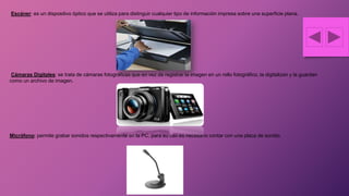 Escáner: es un dispositivo óptico que se utiliza para distinguir cualquier tipo de información impresa sobre una superficie plana.
Cámaras Digitales: se trata de cámaras fotográficas que en vez de registrar la imagen en un rollo fotográfico, la digitalizan y la guardan
como un archivo de imagen.
Micrófono: permite grabar sonidos respectivamente en la PC, para su uso es necesario contar con una placa de sonido.
 
