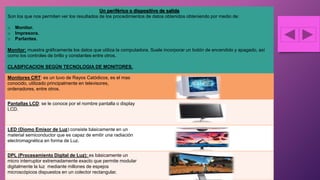 Un periférico o dispositivo de salida
Son los que nos permiten ver los resultados de los procedimientos de datos obtenidos obteniendo por medio de:
o Monitor.
o Impresora.
o Parlantes.
Monitor: muestra gráficamente los datos que utiliza la computadora. Suele incorporar un botón de encendido y apagado, así
como los controles de brillo y constantes entre otros.
CLASIFICACION SEGÚN TECNOLOGIA DE MONITORES.
Monitores CRT: es un tuvo de Rayos Catódicos, es el mas
conocido, utilizado principalmente en televisores,
ordenadores, entre otros.
Pantallas LCD: se le conoce por el nombre pantalla o display
LCD.
LED (Diomo Emisor de Luz):consiste básicamente en un
material semiconductor que es capaz de emitir una radiación
electromagnética en forma de Luz.
DPL (Procesamiento Digital de Luz): es básicamente un
micro interruptor extremadamente exacto que permite modular
digitalmente la luz mediante millones de espejos
microscópicos dispuestos en un colector rectangular.
 
