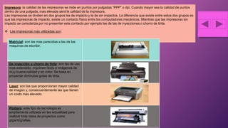 Impresora: la calidad de las impresoras se mide en puntos por pulgadas “PPP” o dpi. Cuando mayor sea la calidad de puntos
dentro de una pulgada, mas elevada será la calidad de la impresora.
Las impresoras se dividen en dos grupos las de impacto y la de sin impactos. La diferencia que existe entre estos dos grupos es
que las impresoras de impacto, existe un contacto físico entre los computadores mecánicos. Mientras que las impresoras sin
impacto se caracteriza por no presentar este contacto por ejemplo las de las de inyecciones o chorro de tinta.
 Las impresoras mas utilizadas son:
Matricial: son las mas parecidas a las de las
maquinas de escribir.
De inyección o chorro de tinta: son las de uso
mas extendido, imprimen texto e imágenes de
muy buena calidad y en color. Se basa en
proyectar diminutas gotas de tinta.
Laser: son las que proporcionan mayor calidad
de imagen y, consecuentemente las que tienen
un costo mas elevado.
Plotters: este tipo de tecnología es
ampliamente utilizada en las actualidad para
realizar toda clase de proyectos como
gigantografias.
 
