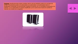 Parlantes: permite escuchar música, sonidos; para su uso es necesario contar con una placa de
sonido. Los parlantes pueden ser potenciados o no potenciados. Los potenciados traen un
amplificador incorporado, los que permiten modificar el volumen con un controlador incorporado en el
parlante. Los no potenciados no poseen amplificador, por lo cual la única manera de cambiar el
volumen es a través de un programa.
 