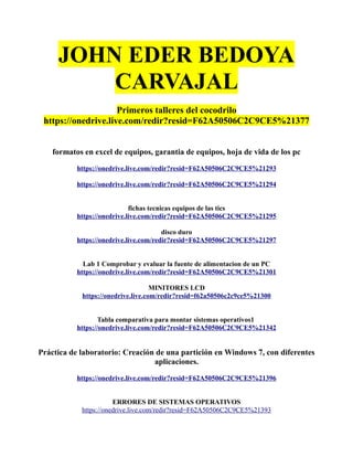 JOHN EDER BEDOYA
CARVAJAL
Primeros talleres del cocodrilo
https://onedrive.live.com/redir?resid=F62A50506C2C9CE5%21377
formatos en excel de equipos, garantia de equipos, hoja de vida de los pc
https://onedrive.live.com/redir?resid=F62A50506C2C9CE5%21293
https://onedrive.live.com/redir?resid=F62A50506C2C9CE5%21294
fichas tecnicas equipos de las tics
https://onedrive.live.com/redir?resid=F62A50506C2C9CE5%21295
disco duro
https://onedrive.live.com/redir?resid=F62A50506C2C9CE5%21297
Lab 1 Comprobar y evaluar la fuente de alimentacion de un PC
https://onedrive.live.com/redir?resid=F62A50506C2C9CE5%21301
MINITORES LCD
https://onedrive.live.com/redir?resid=f62a50506c2c9ce5%21300
Tabla comparativa para montar sistemas operativos1
https://onedrive.live.com/redir?resid=F62A50506C2C9CE5%21342
Práctica de laboratorio: Creación de una partición en Windows 7, con diferentes
aplicaciones.
https://onedrive.live.com/redir?resid=F62A50506C2C9CE5%21396
ERRORES DE SISTEMAS OPERATIVOS
https://onedrive.live.com/redir?resid=F62A50506C2C9CE5%21393
 