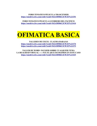 FORO TEMATICO PELICULA TRASCENDER
https://onedrive.live.com/redir?resid=F62A50506C2C9CE5%21351
FORO TEMATICO PELICULA GUERRERO DEL PACIFICO
https://onedrive.live.com/redir?resid=F62A50506C2C9CE5%21414
OFIMATICA BASICA
TALLERES DE EXCEL CLAUDIA BARAJAS
https://onedrive.live.com/redir?resid=F62A50506C2C9CE5%21374
https://onedrive.live.com/redir?resid=F62A50506C2C9CE5%21373
TALLER DE WORD ESCOJER SOBRE CUALQUIER TEMA
LA REALIDAD VIRTUAL ----- FUE EL QUE ESCOGIMOS EN ESTE CASO
https://onedrive.live.com/redir?resid=F62A50506C2C9CE5%21415
 