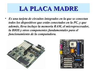 LA PLACA MADRE
• Es una tarjeta de circuitos integrados en la que se conectan
  todos los dispositivos que están conectados en la PC, y que
  además, lleva incluye la memoria RAM, el microprocesador,
  la BIOS y otros componentes fundamentales para el
  funcionamiento de la computadora.
 