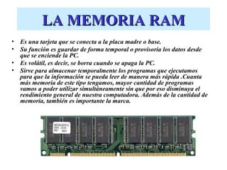 LA MEMORIA RAM
•   Es una tarjeta que se conecta a la placa madre o base.
•   Su función es guardar de forma temporal o provisoria los datos desde
    que se enciende la PC.
•   Es volátil, es decir, se borra cuando se apaga la PC.
•   Sirve para almacenar temporalmente los programas que ejecutamos
    para que la información se pueda leer de manera más rápida .Cuanta
    más memoria de este tipo tengamos, mayor cantidad de programas
    vamos a poder utilizar simultáneamente sin que por eso disminuya el
    rendimiento general de nuestra computadora. Además de la cantidad de
    memoria, también es importante la marca.
 