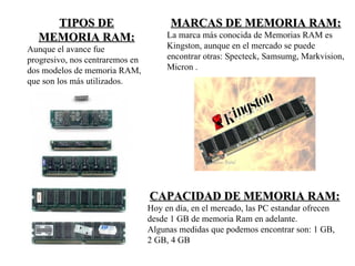 TIPOS DE                           MARCAS DE MEMORIA RAM:
  MEMORIA RAM:                        La marca más conocida de Memorias RAM es
Aunque el avance fue                  Kingston, aunque en el mercado se puede
progresivo, nos centraremos en        encontrar otras: Specteck, Samsumg, Markvision,
dos modelos de memoria RAM,           Micron .
que son los más utilizados.




                                 CAPACIDAD DE MEMORIA RAM:
                                 Hoy en día, en el mercado, las PC estandar ofrecen
                                 desde 1 GB de memoria Ram en adelante.
                                 Algunas medidas que podemos encontrar son: 1 GB,
                                 2 GB, 4 GB
 