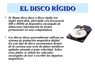 EL DISCO RÍGIDO
• Se llama disco duro o disco rígido (en
  inglés hard disk, abreviado con frecuencia
  HD o HDD) al dispositivo encargado de
  almacenar información de forma
  permanente en una computadora.

• Los discos duros generalmente utilizan un
  sistema de grabación magnética digital.
  En este tipo de disco encontramos dentro
  de la carcasa una serie de platos metálicos
  apilados girando a gran velocidad. Sobre
  estos platos se sitúan los cabezales
  encargados de leer o escribir los impulsos
  magnéticos.
 