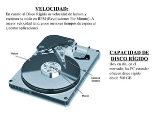 VELOCIDAD:
En cuanto al Disco Rígido su velocidad de lectura y
escritura se mide en RPM (Revoluciones Por Minuto). A
mayor velocidad tendremos menores tiempos de espera al
ejecutar aplicaciones.




                                                         CAPACIDAD DE
                                                         DISCO RÍGIDO
                                                         Hoy en día, en el
                                                         mercado, las PC estandar
                                                         ofrecen disco rígido
                                                         desde 500 GB .
 