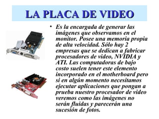 LA PLACA DE VIDEO
   • Es la encargada de generar las
     imágenes que observamos en el
     monitor. Posee una memoria propia
     de alta velocidad. Sólo hay 2
     empresas que se dedican a fabricar
     procesadores de video, NVIDIA y
     ATI. Las computadoras de bajo
     costo suelen tener este elemento
     incorporado en el motherboard pero
     si en algún momento necesitamos
     ejecutar aplicaciones que pongan a
     prueba nuestro procesador de video
     veremos como las imágenes no
     serán fluidas y parecerán una
     sucesión de fotos.
 