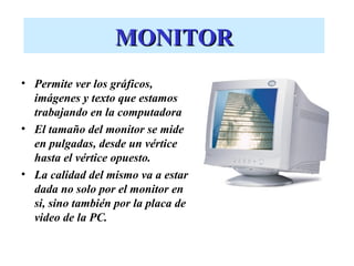 MONITOR
• Permite ver los gráficos,
  imágenes y texto que estamos
  trabajando en la computadora
• El tamaño del monitor se mide
  en pulgadas, desde un vértice
  hasta el vértice opuesto.
• La calidad del mismo va a estar
  dada no solo por el monitor en
  si, sino también por la placa de
  video de la PC.
 