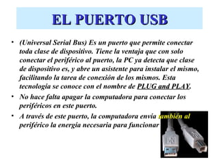 EL PUERTO USB
• (Universal Serial Bus) Es un puerto que permite conectar
  toda clase de dispositivo. Tiene la ventaja que con solo
  conectar el periférico al puerto, la PC ya detecta que clase
  de dispositivo es, y abre un asistente para instalar el mismo,
  facilitando la tarea de conexión de los mismos. Esta
  tecnología se conoce con el nombre de PLUG and PLAY. PLAY
• No hace falta apagar la computadora para conectar los
  periféricos en este puerto.
• A través de este puerto, la computadora envía también al
  periférico la energía necesaria para funcionar
 