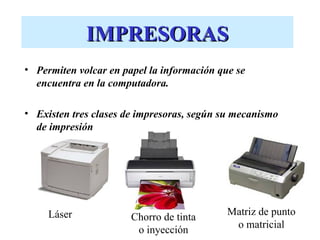 IMPRESORAS
• Permiten volcar en papel la información que se
  encuentra en la computadora.

• Existen tres clases de impresoras, según su mecanismo
  de impresión




     Láser                                  Matriz de punto
                       Chorro de tinta
                                             o matricial
                        o inyección
 