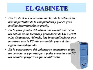 EL GABINETE
• Dentro de él se encuentran muchos de los elementos
  más importantes de la computadora y que en gran
  medida determinarán su precio.
• En la parte frontal del mismo nos encontramos con
  las bahías de las lectoras y grabadoras de CD o DVD
  y las disqueteras. Además, hay luces indicadoras que
  muestran que la PC está encendida y que el disco
  rígido está trabajando.
• En la parte trasera del gabinete se encuentran todos
  los conectores y puertos para poder conectar a la PC
  los distintos periféricos que se utilizarán.
 