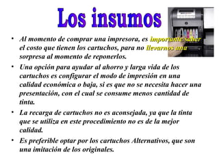 • Al momento de comprar una impresora, es importante saber
  el costo que tienen los cartuchos, para no llevarnos una
  sorpresa al momento de reponerlos.
• Una opción para ayudar al ahorro y larga vida de los
  cartuchos es configurar el modo de impresión en una
  calidad económica o baja, si es que no se necesita hacer una
  presentación, con el cual se consume menos cantidad de
  tinta.
• La recarga de cartuchos no es aconsejada, ya que la tinta
  que se utiliza en este procedimiento no es de la mejor
  calidad.
• Es preferible optar por los cartuchos Alternativos, que son
  una imitación de los originales.
 
