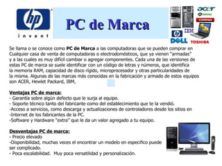 PC de Marca
Se llama o se conoce como PC de Marca a las computadoras que se pueden comprar en
Cualquier casa de venta de computadoras o electrodomésticos, que ya vienen “armadas”
y a las cuales es muy difícil cambiar o agregar componentes. Cada una de las versiones de
estas PC de marca se suele identificar con un código de letras y números, que identifica
la memoria RAM, capacidad de disco rígido, microprocesador y otras particularidades de
la misma. Algunas de las marcas más conocidas en la fabricación y armado de estos equipos
son ACER, Hewlet Packard, IBM,

Ventajas PC de marca:
- Garantía sobre algún defecto que le surja al equipo.
- Soporte técnico tanto del fabricante como del establecimiento que te la vendió.
-Acceso a servicios, como descarga y actualizaciones de controladores desde los sitios en
-Internet de los fabricantes de la PC.
-Software y Hardware “extra” que le da un valor agregado a tu equipo.

Desventajas PC de marca:
- Precio elevado
-Disponibilidad, muchas veces el encontrar un modelo en especifico puede
ser complicado.
- Poca escalabilidad. Muy poca versatilidad y personalización.
 