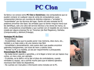 PC Clon
Se llama o se conoce como PC Clon o Genéricos a las computadoras que se
pueden comprar en cualquier casa de venta de computadoras cuyos
componentes internos son reunidos de distintos orígenes y “armadas” o
“ensambladas” por los técnicos del lugar. Dentro de esta variedad de PC
podemos encontrar dos tipos: las armadas (que no tienen ninguna marca que
las identifique, solo una calco del servicio técnico) y los clones de marca, es
decir, computadoras ensambladas y que cuentan con el respaldo de una marca
creada por alguna empresa Por ej: Tonomac (de Red Megatone), Daihatsu
(Compumundo) y Admiral (Frávega).

Ventajas PC de Clon:
- Precio inferior
- Escalabilidad, ósea que le puedes poner mas memoria, disco duro, etc.,
también a un bajo costo y de una manera mas fácil.
- Versatilidad y personalización, esto quiere decir que puedes encontrar
gabinetes transparentes, con luces de neon y colores raros.
- “Armas” tu PC a tu medida, ya sea por requerimiento o presupuesto.
Desventajas PC de Clon:
- No todas tienen soporte o garantías, y si lo llegan a tener son por lapsos muy
cortos, un mes o dos, por ejemplo.
- Si pierdes, se te daña o no te dan el disco de controladores, cuando
reinstales tu equipo, vas a sufrirle mucho para que el sistema operativo
reconozca bien todos los dispositivos.
- No cuentas con manuales e información extra incluida con la PC.
 