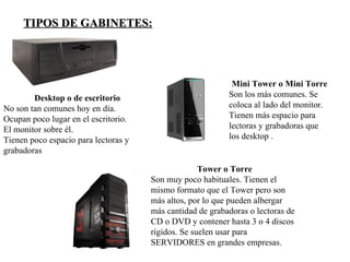 TIPOS DE GABINETES:




                                                            Mini Tower o Mini Torre
        Desktop o de escritorio                            Son los más comunes. Se
No son tan comunes hoy en día.                             coloca al lado del monitor.
Ocupan poco lugar en el escritorio.                        Tienen más espacio para
El monitor sobre él.                                       lectoras y grabadoras que
Tienen poco espacio para lectoras y                        los desktop .
grabadoras

                                                    Tower o Torre
                                      Son muy poco habituales. Tienen el
                                      mismo formato que el Tower pero son
                                      más altos, por lo que pueden albergar
                                      más cantidad de grabadoras o lectoras de
                                      CD o DVD y contener hasta 3 o 4 discos
                                      rígidos. Se suelen usar para
                                      SERVIDORES en grandes empresas.
 