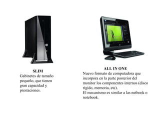 ALL IN ONE
        SLIM
                      Nuevo formato de computadora que
Gabinetes de tamaño
                      incorpora en la parte posterior del
pequeño, que tienen
                      monitor los componentes internos (disco
gran capacidad y
                      rígido, memoria, etc).
prestaciones.
                      El mecanismo es similar a las netbook o
                      notebook.
 
