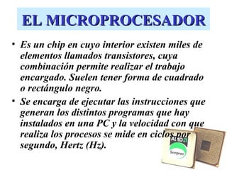 EL MICROPROCESADOR
• Es un chip en cuyo interior existen miles de
  elementos llamados transistores, cuya
  combinación permite realizar el trabajo
  encargado. Suelen tener forma de cuadrado
  o rectángulo negro.
• Se encarga de ejecutar las instrucciones que
  generan los distintos programas que hay
  instalados en una PC y la velocidad con que
  realiza los procesos se mide en ciclos por
  segundo, Hertz (Hz).
 