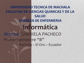 UNIVERSIDAD TECNICA DE MACHALA
FACULTAD DE CIENCIAS QUIMICAS Y DE LA
SALUD
CARRERA DE ENFERMERIA

Informática
Alumna: GABRIELA PACHECO
Primer semestre “B”
Machala – El Oro – Ecuador

 